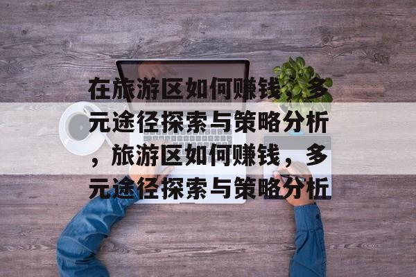 在旅游区如何赚钱,多元途径探索与策略分析,旅游区如何赚钱,多元途径探索与策略分析 在旅游区如何赚钱,多元途径探索与策略分析,旅游区如何赚钱,多元途径探索与策略分析