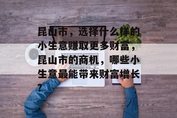 昆山市，选择什么样的小生意赚取更多财富，昆山市的商机，哪些小生意最能带来财富增长?