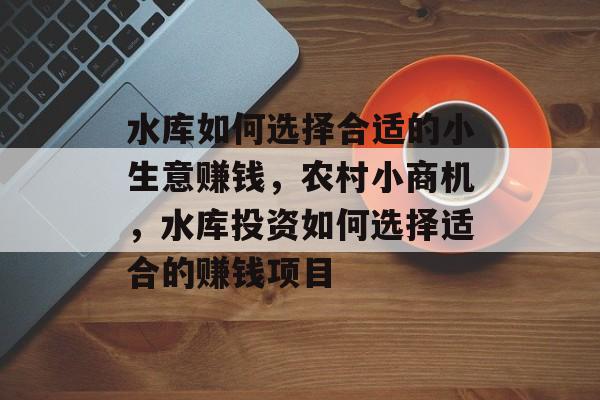 水库如何选择合适的小生意赚钱,农村小商机,水库投资如何选择适合的赚钱项目 水库如何选择合适的小生意赚钱,农村小商机,水库投资如何选择适合的赚钱项目