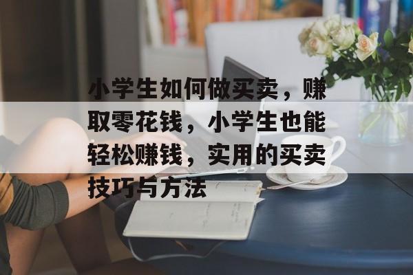 小学生如何做买卖,赚取零花钱,小学生也能轻松赚钱,实用的买卖技巧与方法 小学生如何做买卖,赚取零花钱,小学生也能轻松赚钱,实用的买卖技巧与方法