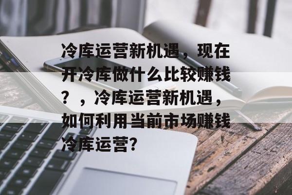 冷库运营新机遇,现在开冷库做什么比较赚钱?,冷库运营新机遇,如何利用当前市场赚钱冷库运营? 冷库运营新机遇,现在开冷库做什么比较赚钱?,冷库运营新机遇,如何利用当前市场赚钱冷库运营?