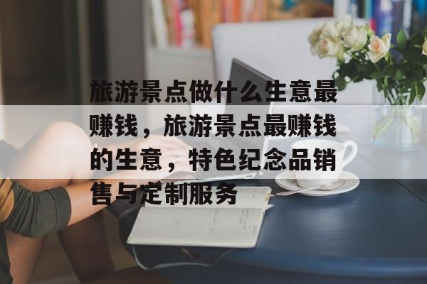 旅游景点做什么生意最赚钱,旅游景点最赚钱的生意,特色纪念品销售与定制服务 旅游景点做什么生意最赚钱,旅游景点最赚钱的生意,特色纪念品销售与定制服务
