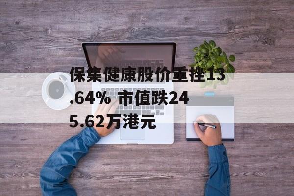 保集健康股价重挫13.64% 市值跌245.62万港元 保集健康股价重挫13.64% 市值跌245.62万港元