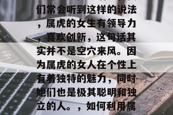 属虎女适合做哪些小生意赚钱?在生活中,我们常会听到这样的说法,属虎的女生有领导力,喜欢创新,这句话其实并不是空穴来风。因为属虎的女人在个性上有着独特的魅力,同时她们也是极其聪明和独立的人。,如何利用属虎女性的独特个性和才能进行创业赚钱 属虎女适合做哪些小生意赚钱?在生活中,我们常会听到这样的说法,属虎的女生有领导力,喜欢创新,这句话其实并不是空穴来风。因为属虎的女人在个性上有着独特的魅力,同时她们也是极其聪明和独立的人。,如何利用属虎女性的独特个性和才能进行创业赚钱