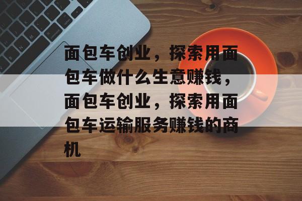 面包车创业,探索用面包车做什么生意赚钱,面包车创业,探索用面包车运输服务赚钱的商机 面包车创业,探索用面包车做什么生意赚钱,面包车创业,探索用面包车运输服务赚钱的商机