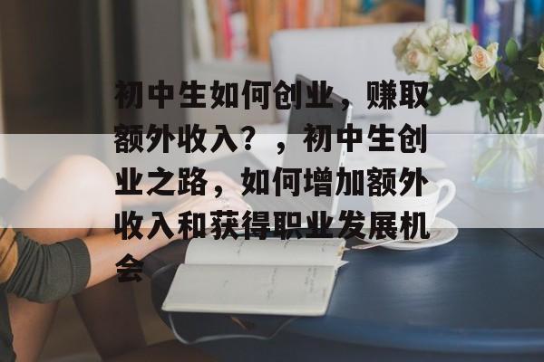 初中生如何创业，赚取额外收入？，初中生创业之路，如何增加额外收入和获得职业发展机会