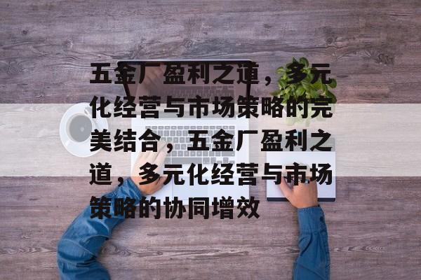 五金厂盈利之道,多元化经营与市场策略的完美结合,五金厂盈利之道,多元化经营与市场策略的协同增效 五金厂盈利之道,多元化经营与市场策略的完美结合,五金厂盈利之道,多元化经营与市场策略的协同增效