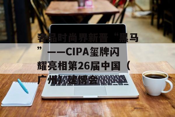 奢品时尚界新晋“黑马”――CIPA玺牌闪耀亮相第26届中国(广州)建博会 奢品时尚界新晋“黑马”――CIPA玺牌闪耀亮相第26届中国(广州)建博会