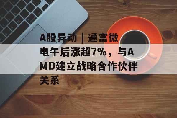 A股异动 | 通富微电午后涨超7%，与AMD建立战略合作伙伴关系