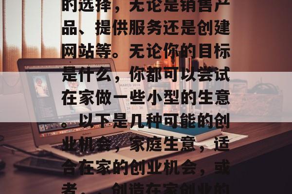 在家做生意有许多不同的选择,无论是销售产品、提供服务还是创建网站等。无论你的目标是什么,你都可以尝试在家做一些小型的生意。以下是几种可能的创业机会,家庭生意,适合在家的创业机会,或者,,创造在家创业的机会 在家做生意有许多不同的选择,无论是销售产品、提供服务还是创建网站等。无论你的目标是什么,你都可以尝试在家做一些小型的生意。以下是几种可能的创业机会,家庭生意,适合在家的创业机会,或者,,创造在家创业的机会