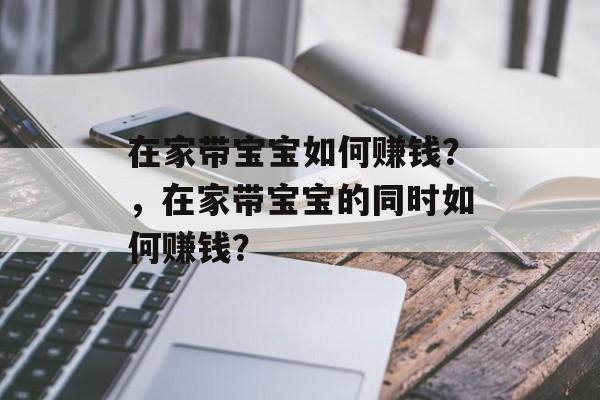在家带宝宝如何赚钱?,在家带宝宝的同时如何赚钱? 在家带宝宝如何赚钱?,在家带宝宝的同时如何赚钱?