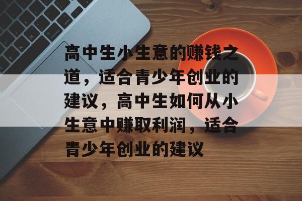 高中生小生意的赚钱之道,适合青少年创业的建议,高中生如何从小生意中赚取利润,适合青少年创业的建议 高中生小生意的赚钱之道,适合青少年创业的建议,高中生如何从小生意中赚取利润,适合青少年创业的建议