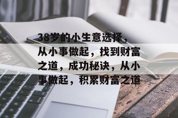 38岁的小生意选择,从小事做起,找到财富之道,成功秘诀,从小事做起,积累财富之道 38岁的小生意选择,从小事做起,找到财富之道,成功秘诀,从小事做起,积累财富之道