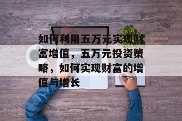 如何利用五万元实现财富增值,五万元投资策略,如何实现财富的增值与增长 如何利用五万元实现财富增值,五万元投资策略,如何实现财富的增值与增长