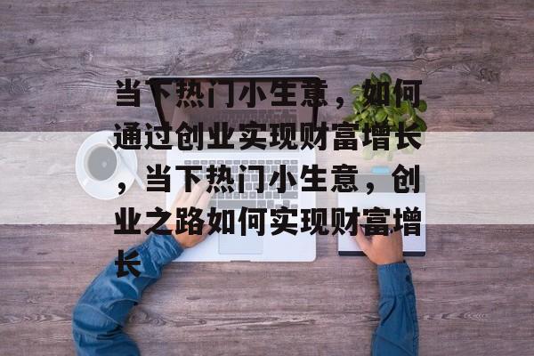 当下热门小生意,如何通过创业实现财富增长,当下热门小生意,创业之路如何实现财富增长 当下热门小生意,如何通过创业实现财富增长,当下热门小生意,创业之路如何实现财富增长
