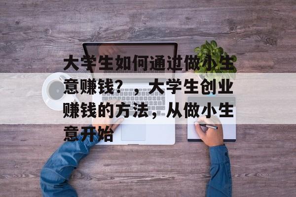 大学生如何通过做小生意赚钱?,大学生创业赚钱的方法,从做小生意开始 大学生如何通过做小生意赚钱?,大学生创业赚钱的方法,从做小生意开始