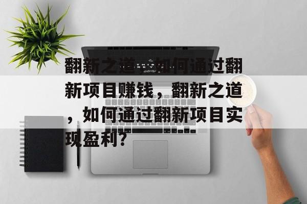 翻新之道,如何通过翻新项目赚钱,翻新之道,如何通过翻新项目实现盈利? 翻新之道,如何通过翻新项目赚钱,翻新之道,如何通过翻新项目实现盈利?