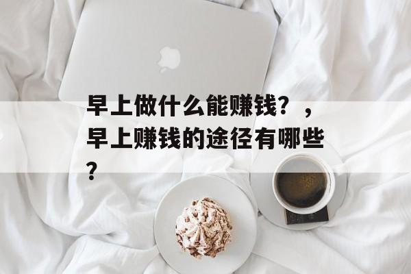 早上做什么能赚钱?,早上赚钱的途径有哪些? 早上做什么能赚钱?,早上赚钱的途径有哪些?