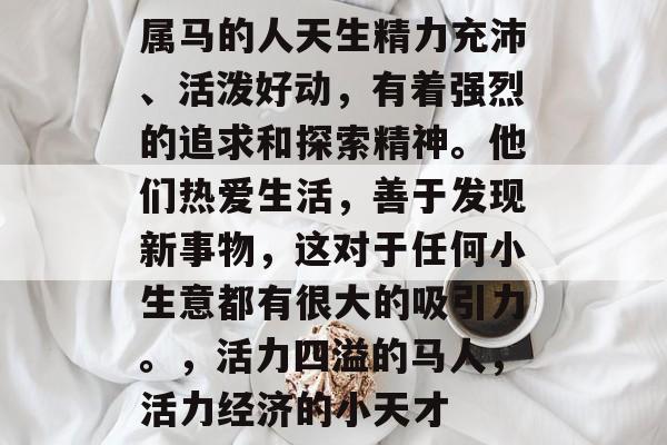 属马的人天生精力充沛、活泼好动，有着强烈的追求和探索精神。他们热爱生活，善于发现新事物，这对于任何小生意都有很大的吸引力。，活力四溢的马人，活力经济的小天才