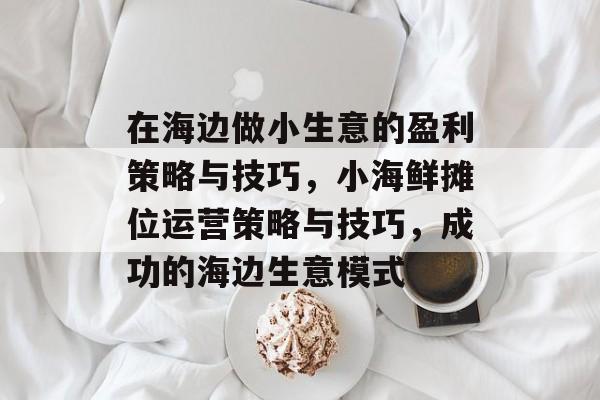 在海边做小生意的盈利策略与技巧,小海鲜摊位运营策略与技巧,成功的海边生意模式 在海边做小生意的盈利策略与技巧,小海鲜摊位运营策略与技巧,成功的海边生意模式