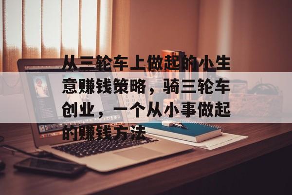从三轮车上做起的小生意赚钱策略,骑三轮车创业,一个从小事做起的赚钱方法 从三轮车上做起的小生意赚钱策略,骑三轮车创业,一个从小事做起的赚钱方法