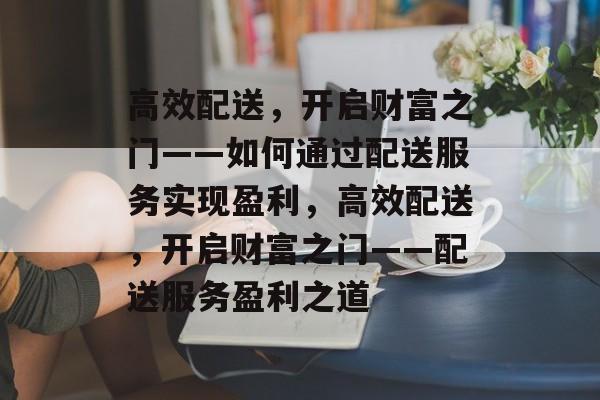 高效配送,开启财富之门——如何通过配送服务实现盈利,高效配送,开启财富之门——配送服务盈利之道 高效配送,开启财富之门——如何通过配送服务实现盈利,高效配送,开启财富之门——配送服务盈利之道
