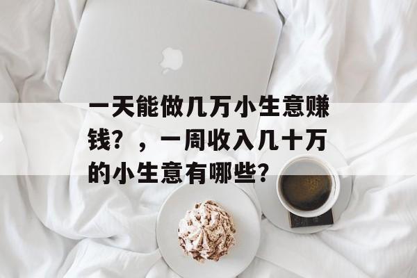 一天能做几万小生意赚钱?,一周收入几十万的小生意有哪些? 一天能做几万小生意赚钱?,一周收入几十万的小生意有哪些?