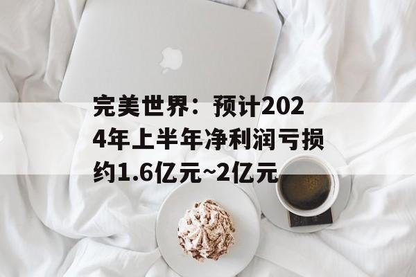 完美世界：预计2024年上半年净利润亏损约1.6亿元~2亿元