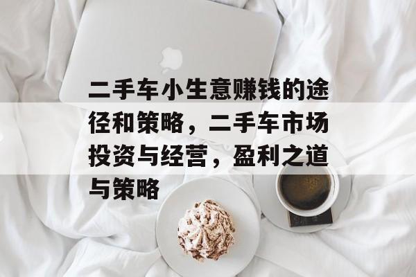 二手车小生意赚钱的途径和策略,二手车市场投资与经营,盈利之道与策略 二手车小生意赚钱的途径和策略,二手车市场投资与经营,盈利之道与策略