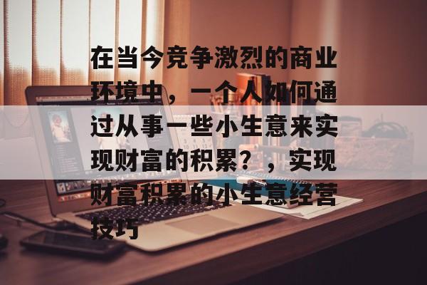 在当今竞争激烈的商业环境中,一个人如何通过从事一些小生意来实现财富的积累?,实现财富积累的小生意经营技巧 在当今竞争激烈的商业环境中,一个人如何通过从事一些小生意来实现财富的积累?,实现财富积累的小生意经营技巧