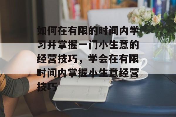 如何在有限的时间内学习并掌握一门小生意的经营技巧,学会在有限时间内掌握小生意经营技巧 如何在有限的时间内学习并掌握一门小生意的经营技巧,学会在有限时间内掌握小生意经营技巧
