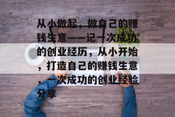 从小做起,做自己的赚钱生意——记一次成功的创业经历,从小开始,打造自己的赚钱生意,一次成功的创业经验分享 从小做起,做自己的赚钱生意——记一次成功的创业经历,从小开始,打造自己的赚钱生意,一次成功的创业经验分享