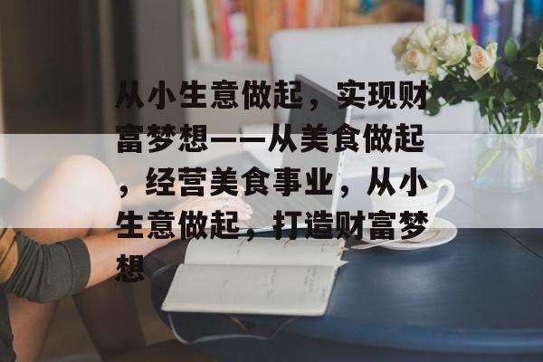 从小生意做起,实现财富梦想——从美食做起,经营美食事业,从小生意做起,打造财富梦想 从小生意做起,实现财富梦想——从美食做起,经营美食事业,从小生意做起,打造财富梦想