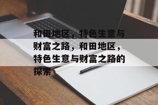 和田地区,特色生意与财富之路,和田地区,特色生意与财富之路的探索 和田地区,特色生意与财富之路,和田地区,特色生意与财富之路的探索