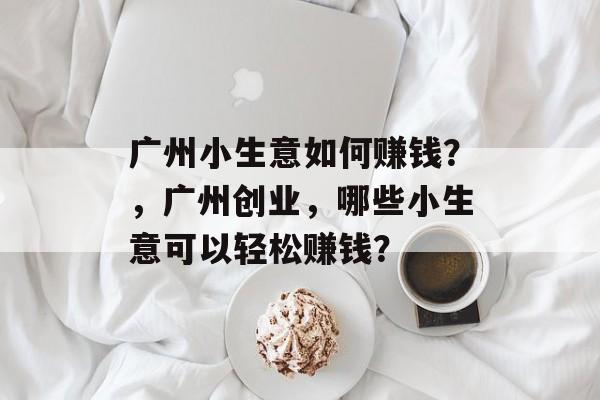 广州小生意如何赚钱?,广州创业,哪些小生意可以轻松赚钱? 广州小生意如何赚钱?,广州创业,哪些小生意可以轻松赚钱?