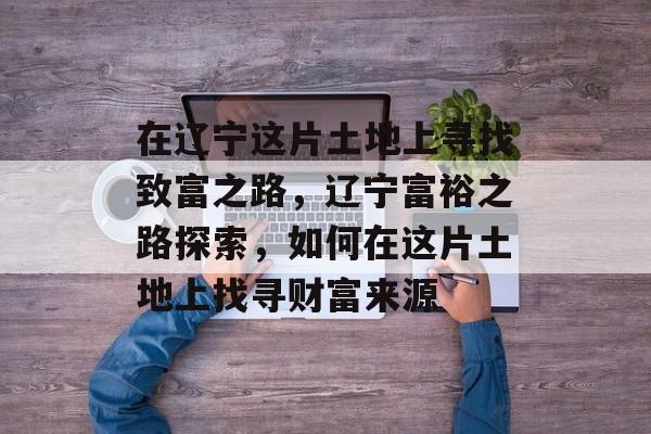 在辽宁这片土地上寻找致富之路,辽宁富裕之路探索,如何在这片土地上找寻财富来源 在辽宁这片土地上寻找致富之路,辽宁富裕之路探索,如何在这片土地上找寻财富来源