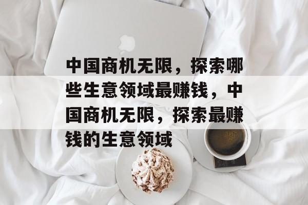 中国商机无限,探索哪些生意领域最赚钱,中国商机无限,探索最赚钱的生意领域 中国商机无限,探索哪些生意领域最赚钱,中国商机无限,探索最赚钱的生意领域