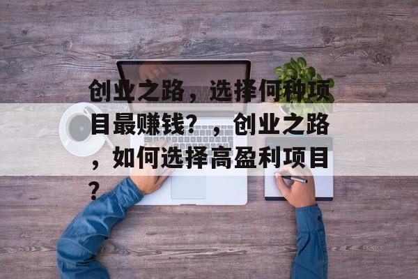 创业之路,选择何种项目最赚钱?,创业之路,如何选择高盈利项目? 创业之路,选择何种项目最赚钱?,创业之路,如何选择高盈利项目?