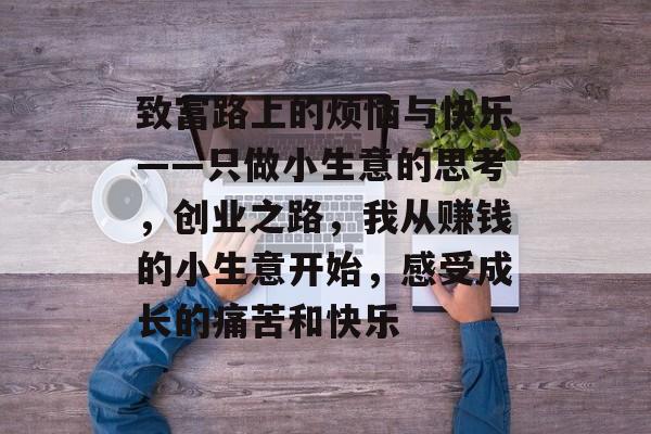 致富路上的烦恼与快乐——只做小生意的思考,创业之路,我从赚钱的小生意开始,感受成长的痛苦和快乐 致富路上的烦恼与快乐——只做小生意的思考,创业之路,我从赚钱的小生意开始,感受成长的痛苦和快乐