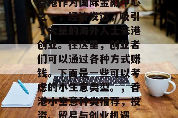 香港作为国际金融中心之一,经济发达,吸引了大量的海外人士来港创业。在这里,创业者们可以通过各种方式赚钱。下面是一些可以考虑的小生意类型。,香港小生意种类推荐,投资、贸易与创业机遇 香港作为国际金融中心之一,经济发达,吸引了大量的海外人士来港创业。在这里,创业者们可以通过各种方式赚钱。下面是一些可以考虑的小生意类型。,香港小生意种类推荐,投资、贸易与创业机遇