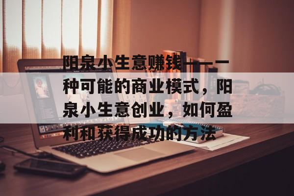 阳泉小生意赚钱——一种可能的商业模式,阳泉小生意创业,如何盈利和获得成功的方法 阳泉小生意赚钱——一种可能的商业模式,阳泉小生意创业,如何盈利和获得成功的方法