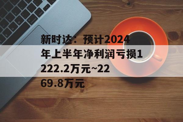 新时达:预计2024年上半年净利润亏损1222.2万元~2269.8万元 新时达:预计2024年上半年净利润亏损1222.2万元~2269.8万元