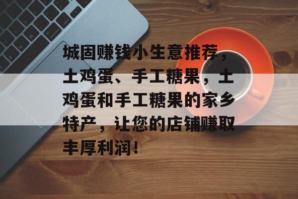 城固赚钱小生意推荐,土鸡蛋、手工糖果,土鸡蛋和手工糖果的家乡特产,让您的店铺赚取丰厚利润! 城固赚钱小生意推荐,土鸡蛋、手工糖果,土鸡蛋和手工糖果的家乡特产,让您的店铺赚取丰厚利润!