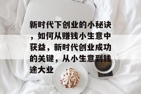 新时代下创业的小秘诀,如何从赚钱小生意中获益,新时代创业成功的关键,从小生意到钱途大业 新时代下创业的小秘诀,如何从赚钱小生意中获益,新时代创业成功的关键,从小生意到钱途大业