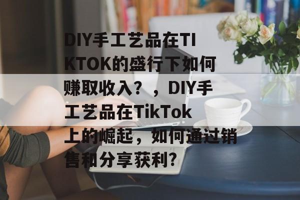 DIY手工艺品在TIKTOK的盛行下如何赚取收入?,DIY手工艺品在TikTok上的崛起,如何通过销售和分享获利? DIY手工艺品在TIKTOK的盛行下如何赚取收入?,DIY手工艺品在TikTok上的崛起,如何通过销售和分享获利?