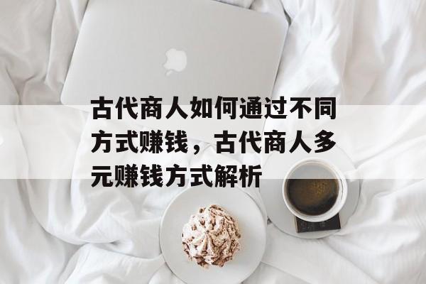 古代商人如何通过不同方式赚钱,古代商人多元赚钱方式解析 古代商人如何通过不同方式赚钱,古代商人多元赚钱方式解析