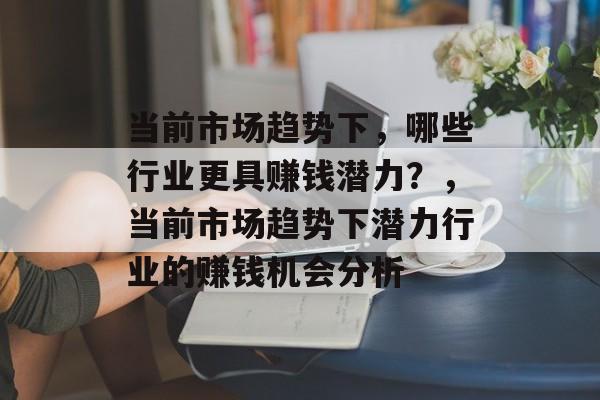 当前市场趋势下,哪些行业更具赚钱潜力?,当前市场趋势下潜力行业的赚钱机会分析 当前市场趋势下,哪些行业更具赚钱潜力?,当前市场趋势下潜力行业的赚钱机会分析