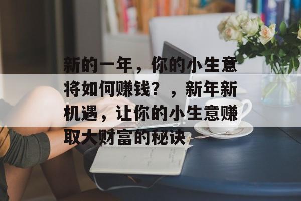 新的一年，你的小生意将如何赚钱？，新年新机遇，让你的小生意赚取大财富的秘诀