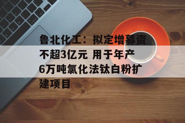 鲁北化工：拟定增募资不超3亿元 用于年产6万吨氯化法钛白粉扩建项目