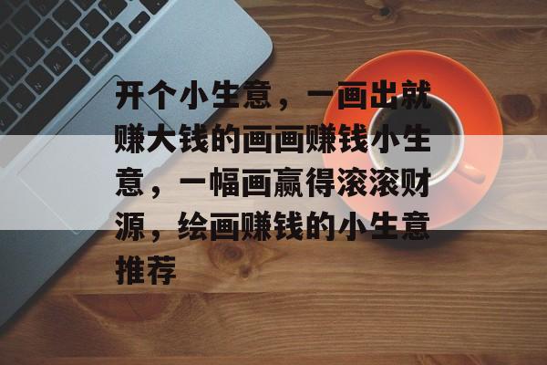 开个小生意,一画出就赚大钱的画画赚钱小生意,一幅画赢得滚滚财源,绘画赚钱的小生意推荐 开个小生意,一画出就赚大钱的画画赚钱小生意,一幅画赢得滚滚财源,绘画赚钱的小生意推荐